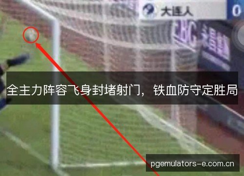 全主力阵容飞身封堵射门，铁血防守定胜局